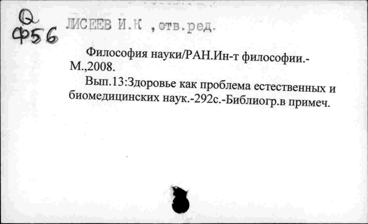 ﻿а
ЖСЕЕВ И.’С , отв.ред.
Философия науки/РАН.Ин-т философии -М.,2008.	*
Вып. 13.Здоровье как проблема естественных и биомедицинских наук.-292с.-Библиогр.в примеч.